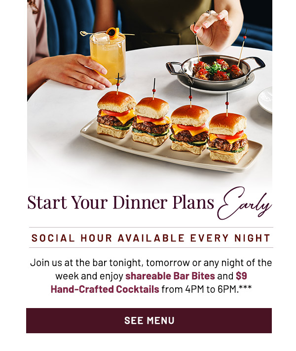 Start Your Dinner Plans Early. Join us at the bar tonight, tomorrow or any night of the week and enjoy shareable Bar Bites and $9 Hand-Crafted Cocktails from 4PM to 6PM.***