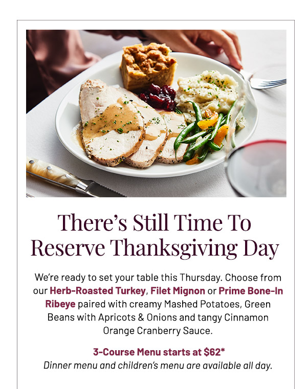 We're ready to set your table this Thursday. Choose from our Herb-Roasted Turkey, Filet Mignon or Prime Bone-In Ribeye paired with creamy Mashed Potatoes, Green Beans with Apricots & Onions and tangy Cinnamon Orange Cranberry Sauce. 3-Course Menu starts at $62* Dinner menu and children's menu are available all day.