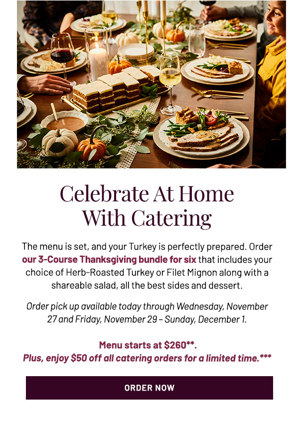 Celebrate at Home With Catering. The menu is set, and your Turkey is perfectly prepared. Order our 3-Course Thanksgiving bundle for six that includes your choice of Herb-Roasted Turkey or Filet Mignon along with a shareable salad, all the best sides and dessert. Available to pick up the day before and ready to heat for Thanksgiving day. Menu starts at $260**. Plus, enjoy $50 off all catering orders for a limited time.***