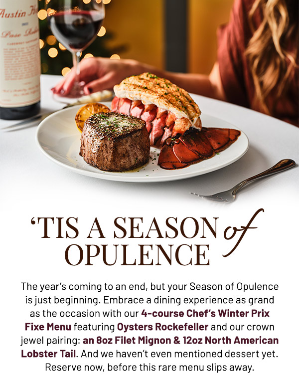 The year's coming to an end, but your Season of Opulence is just beginning. Embrace a dining experience as grand as the occasion with our 4-course Chef's Winter Prix Fixe Menu featuring Oysters Rockefeller and our crown jewel pairing: an 8oz Filet Mignon & 12oz North American Lobster Tail. And we haven't even mentioned dessert yet. Reserve now, before this rare menu slips away.