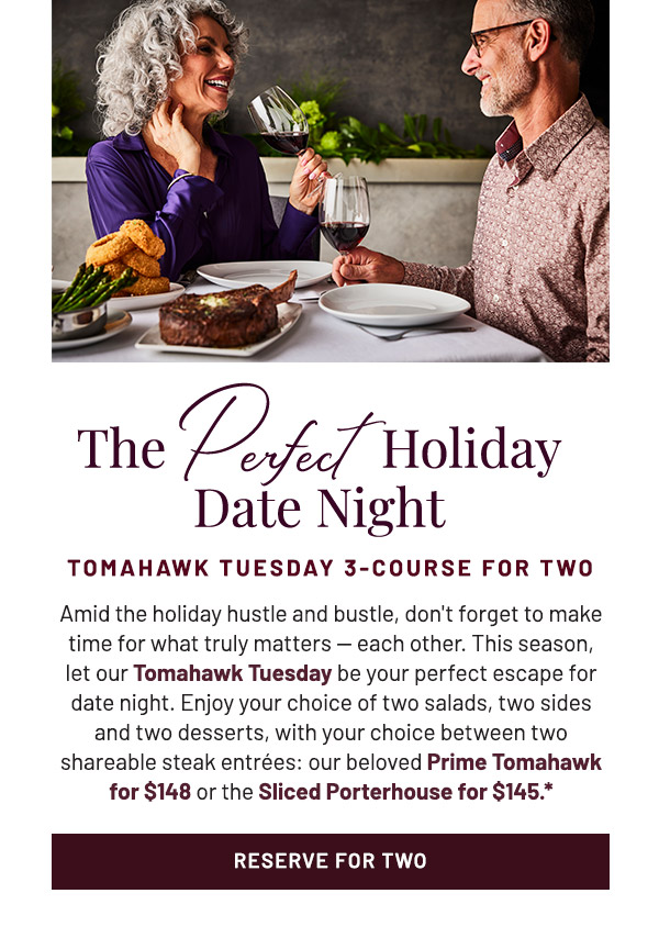 Amid the holiday hustle and bustle, don't forget to make time for what truly matters — each other. This season, let our Tomahawk Tuesday be your perfect escape for date night. Enjoy your choice of two salads, two sides and two desserts, with your choice of two shareable steak entrées: our beloved Prime Tomahawk for $148 or the Sliced Porterhouse for $145.*