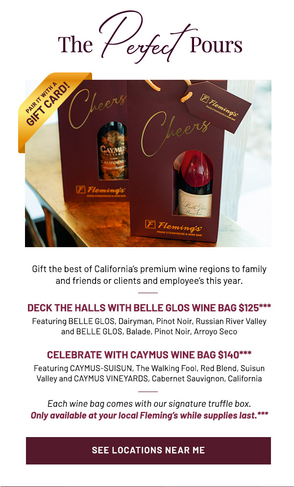Gift the best of California's premium wine regions to family and friends or clients and employee's this year. DECK THE HALLS WITH BELLE GLOS WINE BAG $125*** Featuring BELLE GLOS, Dairyman, Pinot Noir, Russian River Valley and BELLE GLOS, Balade, Pinot Noir, Arroyo Seco CELEBRATE WITH CAYMUS WINE BAG $140*** Featuring CAYMUS-SUISUN, The Walking Fool, Red Blend, Suisun Valley and CAYMUS VINEYARDS, Cabernet Sauvignon, California. Each wine bag comes with our signature truffle box. Only available at your local Fleming's while supplies last.***