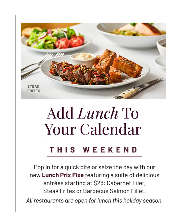 Add Lunch to Calendar. Pop in for a quick bite or seize the day with our new Lunch Prix Fixe featuring a suite of delicious entrées starting at $28: Cabernet Filet, Steak Frites or Barbecue Salmon Fillet. All restaurants are open for lunch this holiday season.