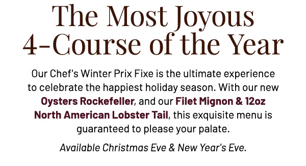 The Most Joyous 4-Course of the Year - Our Chef's Winter Prix Fixe is the ultimate experience to celebrate the happiest holiday season. With our new Oysters Rockefeller, and our Filet Mignon & 12oz North American Lobster Tail, this exquisite menu is guaranteed to please your palate. Available Christmas Eve & New Year's Eve.