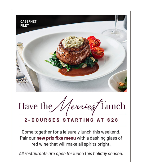 Have the Merriest Lunch | 2-courses starting at $28 | Come together for a leisurely lunch this weekend. Pair our new prix fixe menu with a dashing glass of red wine that will make all spirits bright. All restaurants are open for lunch this holiday season.