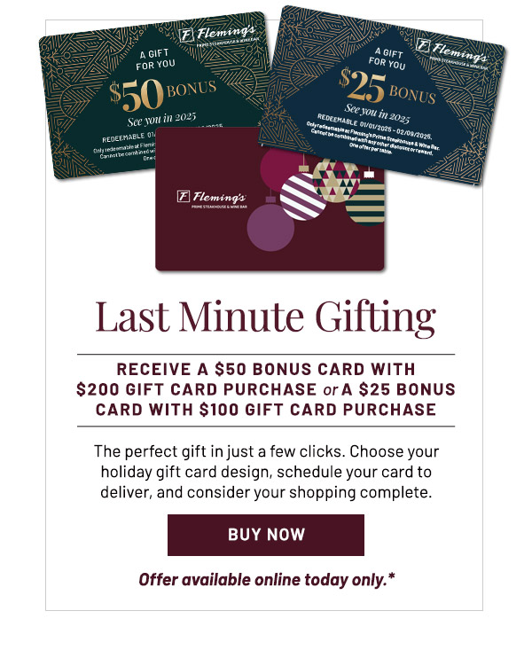 Last Minute Gifting. RECEIVE A $50 BONUS CARD WITH. $200 GIFT CARD PURCHASE or A $25 BONUS CARD WITH $100 GIFT CARD PURCHASE. The perfect gift in just a few clicks. Choose your holiday gift card design, schedule your card to deliver, and consider your shopping complete.