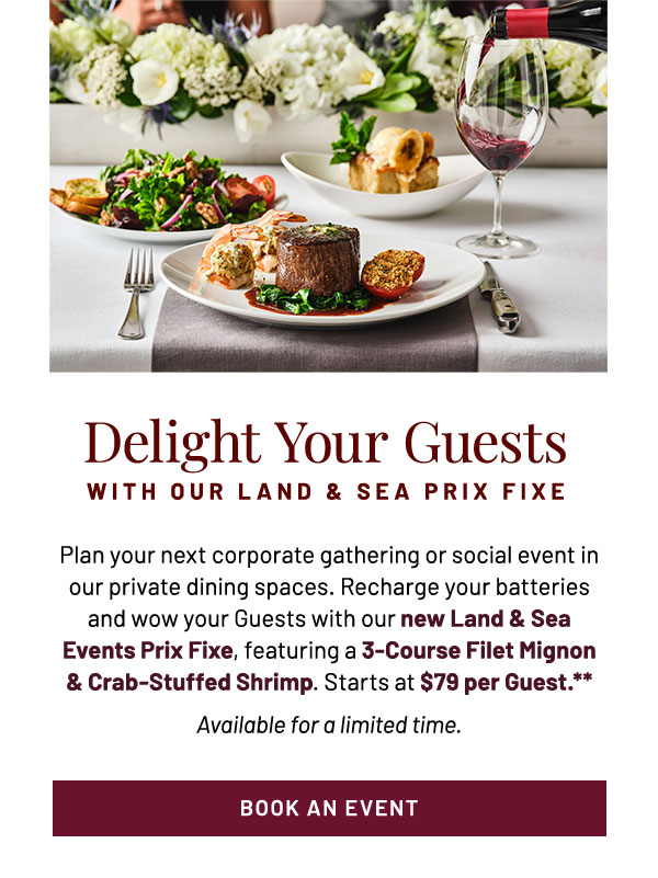 Plan your next corporate gathering or social event in our private dining spaces. Recharge your batteries and wow your Guests with our new Land & Sea Events Prix Fixe, featuring a 3-Course Filet Mignon & Crab-Stuffed Shrimp. Starts at $79 per Guest.** Available for a limited time.