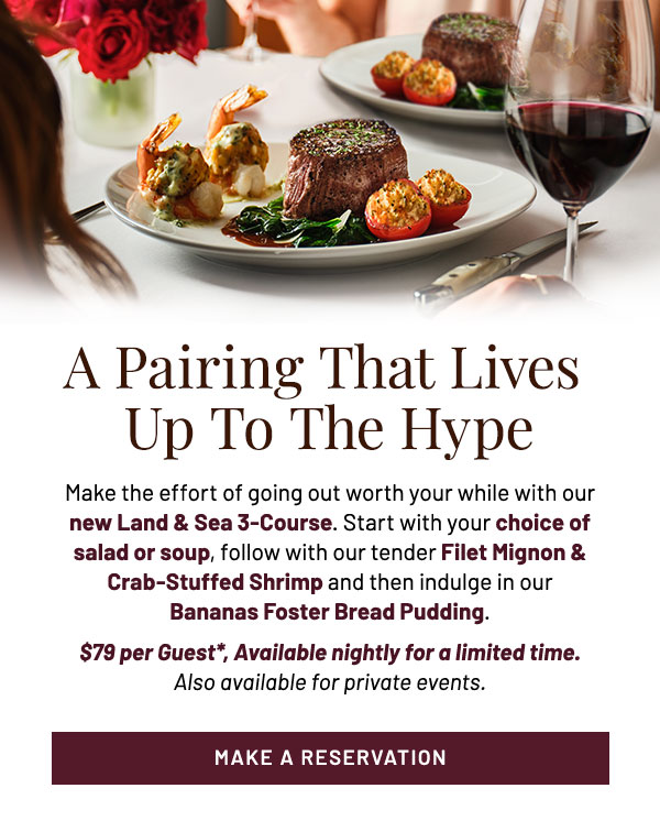 A Pairing That Lives Up To The Hype. Make the effort of going out worth your while with our new Land & Sea 3-Course. Start with your choice of salad or soup, follow with our tender Filet Mignon & Crab-Stuffed Shrimp and then indulge in our Bananas Foster Bread Pudding. $79 per Guest*, Available nightly for a limited time. Also available for private events.