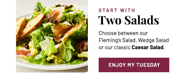 Start with Two Salads. Choose between our Fleming's Salad, Wedge Salad or our classic Caesar Salad.