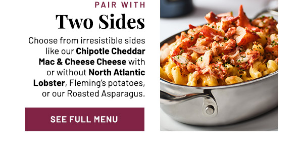 Pair with Two Sides. Choose from irresistible sides like our Chipotle Cheddar Mac & Cheese Cheese with or without North Atlantic Lobster, Fleming's potatoes, or our Roasted Asparagus.