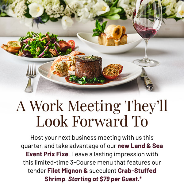 Host your next business meeting with us this quarter, and take advantage of our new Land & Sea Event Prix Fixe. Leave a lasting impression with this limited-time 3-Course menu that features our tender Filet Mignon & succulent Crab-Stuffed Shrimp. Starting at $79 per Guest.
