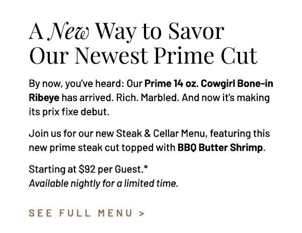 By now, you've heard: Our Prime 14 oz. Cowgirl Bone-in Ribeye has arrived. Rich. Marbled. And now it's making its prix fixe debut. Join us for our new Steak & Cellar Menu, featuring this new prime steak cut topped with BBQ Butter Shrimp. Starting at $92 per Guest.* Available nightly for a limited time.