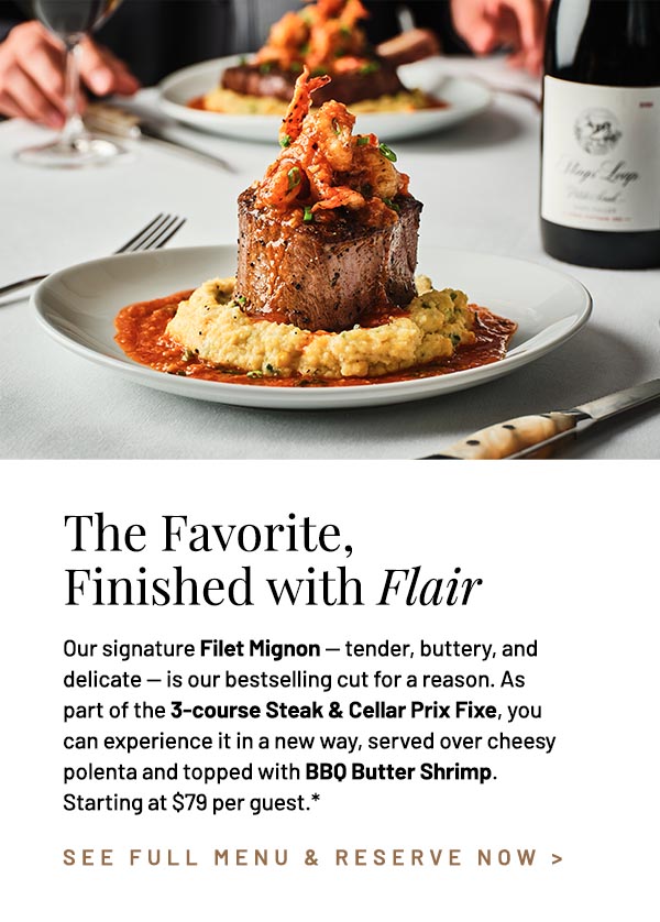 Our signature Filet Mignon — tender, buttery, and delicate — is our bestselling cut for a reason. As part of the 3-course Steak & Cellar Prix Fixe, you can experience it in a new way, served over cheesy polenta and topped with BBQ Butter Shrimp. Starting at $79 per guest.*