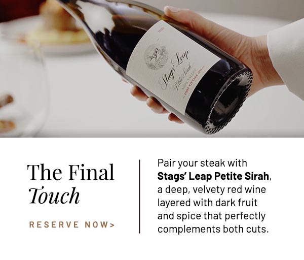 Pair your steak with Stags' Leap Petite Sirah, a deep, velvety red wine layered with dark fruit and spice that perfectly complements both cuts.