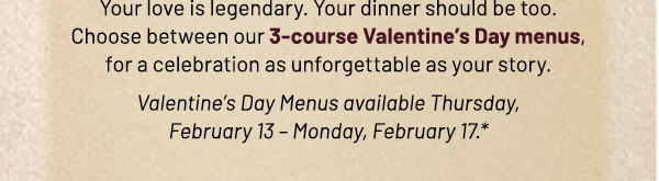 Perfectly Paired. Your love is legendary. Your dinner should be too. Choose between our 3-course Valentine's Day menus, for a celebration as unforgettable as your story. Valentine's Day Menus available Thursday, February 13 – Monday, February 17.*