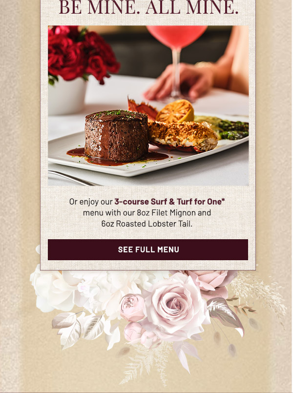 Or enjoy our 3-course Surf & Turf for One* menu with our 8oz Filet Mignon and 6oz Roasted Lobster Tail.