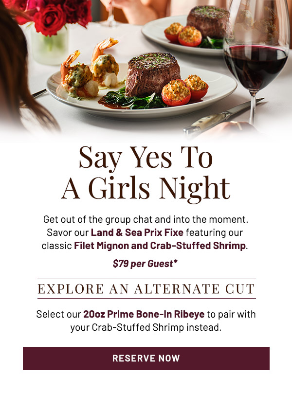 Say Yes To A Girls Night. Get out of the group chat and into the moment. Savor our Land & Sea Prix Fixe featuring our classic Filet Mignon and Crab-Stuffed Shrimp. $79 per Guest*. Explore An Alternate Cut. Select our 11oz Main Filet or 20oz Prime Bone-In Ribeye to pair with your Crab-Stuffed Shrimp instead.