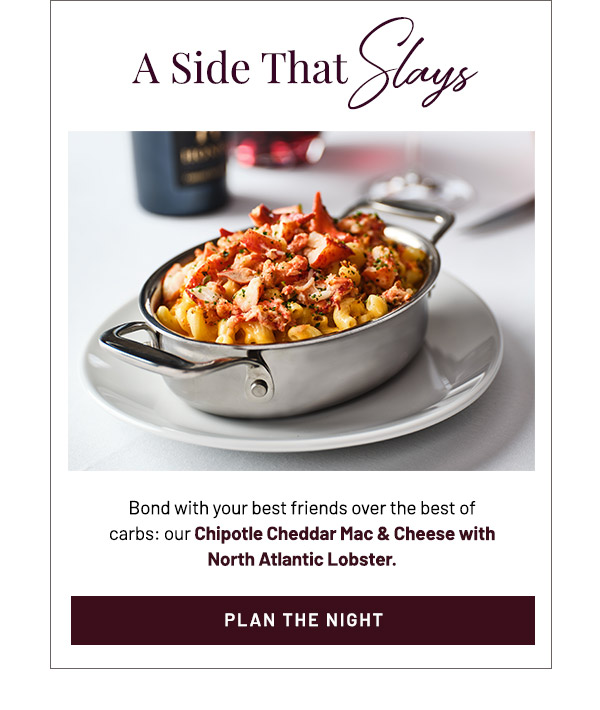 A Side that Slays. Bond with your best friends over the best of carbs: our  Chipotle Cheddar Mac & Cheese with North Atlantic Lobster.