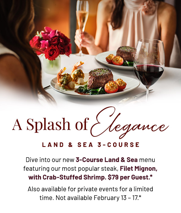 A Splash of Elegance. Land & Sea 3-Course. Dive into our new 3-Course Land & Sea menu featuring our most popular steak, Filet Mignon, with Crab-Stuffed Shrimp. $79 per Guest.* Also available for private events for a limited time. Not available February 13 – 17.*