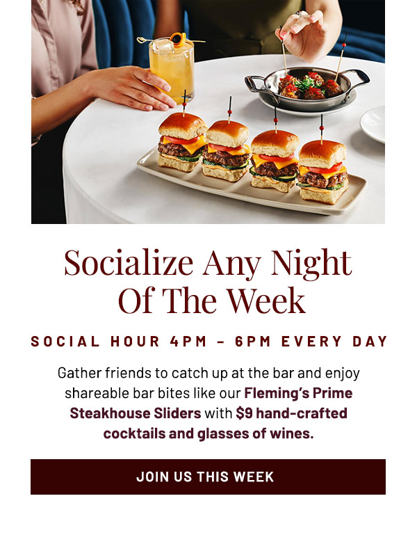 Socialize Any Night Of The Week. Social Hour 4PM – 6PM Every Day. Gather friends to catch up at the bar and enjoy shareable bar bites like our Fleming's Prime Steakhouse Sliders with $9 hand-crafted cocktails and glasses of wines.