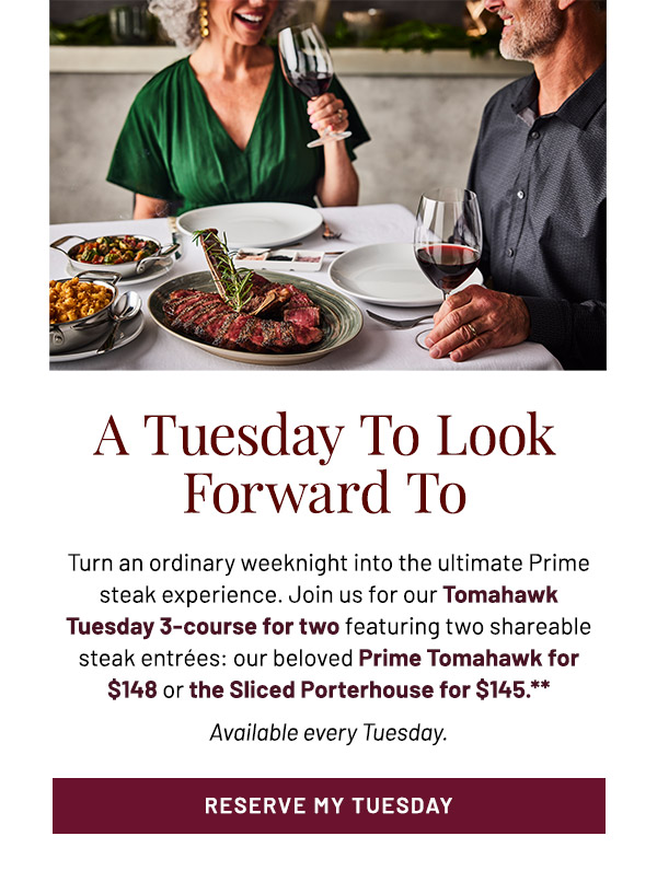 A Tuesday To Look Forward To. Turn an ordinary weeknight into the ultimate Prime steak experience. Join us for our Tomahawk Tuesday 3-course for two featuring two shareable steak entrées: our beloved Prime Tomahawk for $148 or the Sliced Porterhouse for $145.** Available every Tuesday.