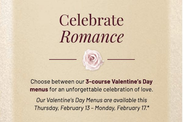 Choose between our 3-course Valentine's Day menus for an unforgettable celebration of love. Our Valentine's Day Menus are available this Thursday, February 13 – Monday, February 17.*