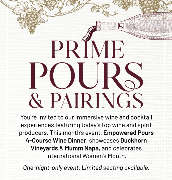 You're invited to our immersive wine and cocktail experiences featuring today's top wine and spirit producers. This month's event, Empowered Pours 4-Course Wine Dinner, showcases Duckhorn Vineyards & Mumm Napa, and celebrates International Women's Month. One-night-only event. Limited seating available.