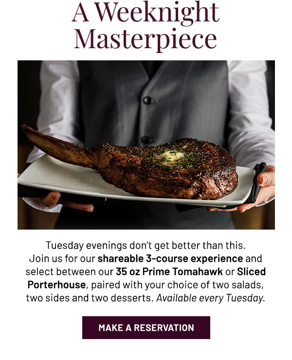 Tuesday evenings don't get better than this. Join us for our shareable 3-course experience and select between our 35 oz Prime Tomahawk or Sliced Porterhouse, paired with your choice of two salads, two sides and two desserts. Available every Tuesday.
