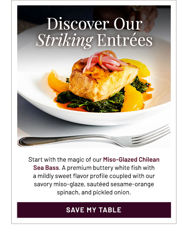 Start with the magic of our Miso-Glazed Chilean Sea Bass. A premium buttery white fish with a mildly sweet flavor profile coupled with our savory miso-glaze, sautéed sesame-orange spinach, and pickled onion.