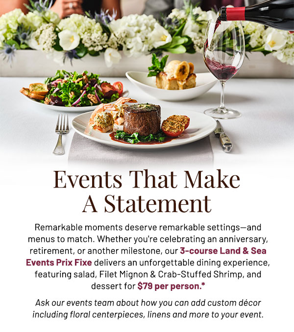 Remarkable moments deserve remarkable settings—and menus to match. Whether you're celebrating an anniversary, retirement, or another milestone, our 3-course Land & Sea Events Prix Fixe delivers an unforgettable dining experience, featuring salad, Filet Mignon & Crab-Stuffed Shrimp, and dessert for $79 per person.* Ask our events team about how you can add custom décor including floral centerpieces, linens and more to your event.