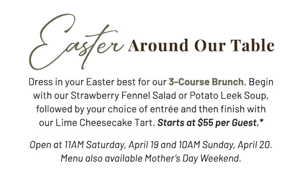 Easter Around Our Table. Dress in your Easter best for our 3-Course Brunch. Begin with our Strawberry Fennel Salad or Potato Leek Soup, followed by your choice of entrée and then finish with our Lime Cheesecake Tart. Open at 11AM Saturday, April 19 and 10AM Sunday, April 20. Menu also available Mother's Day Weekend.