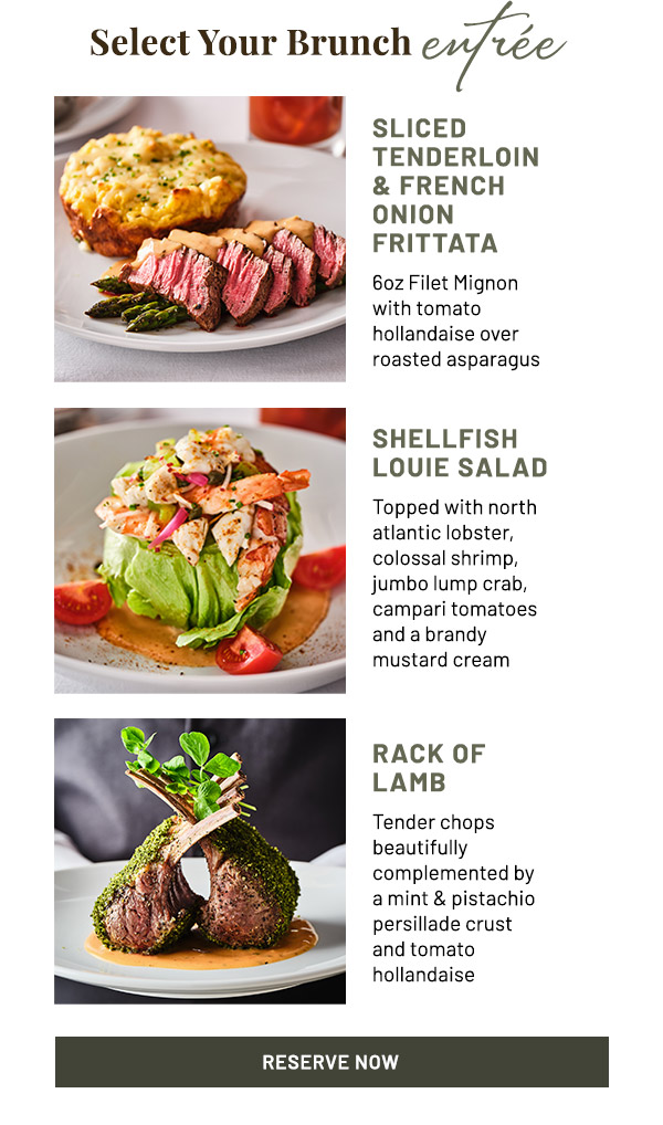 Select Your Brunch entree. Sliced Tenderloin & French Onion Frittata - 6oz Filet Mignon with tomato hollandaise over roasted asparagus. Shellfish Louie Salad - Topped with north Atlantic lobster, colossal shrimp, jumbo lump crab, Campari tomatoes and a brandy mustard cream. Rack of Lamb - Tender chops beautifully complemented by a mint & pistachio persillade crust and tomato hollandaise.