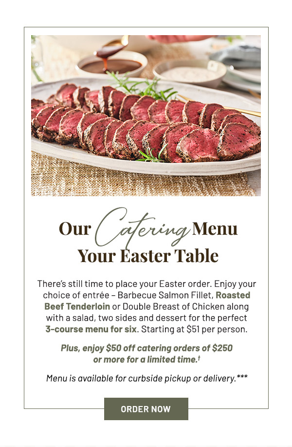 There's still time to place your Easter order. Enjoy your choice of entrée – Barbecue Salmon Fillet, Roasted Beef Tenderloin or Double Breast of Chicken along with a salad, two sides and dessert for the perfect 3-course menu for six. Starting at $51 per person. Plus, enjoy $50 off catering orders of $250 or more for a limited time.† Menu is available for curbside pickup or delivery.***