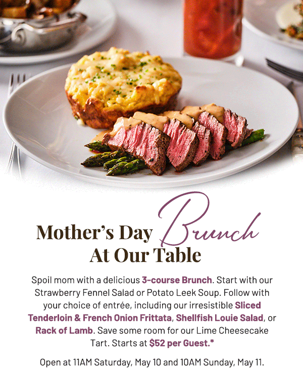 Spoil mom with a delicious 3-course Brunch. Start with our Strawberry Fennel Salad or Potato Leek Soup. Follow with your choice of entrée, including our irresistible Sliced Tenderloin & French Onion Frittata, Shellfish Louie Salad, or Rack of Lamb. Save some room for our Lime Cheesecake Tart. Starts at $52 per Guest.* Open at 11AM Saturday, May 10 and 10AM Sunday, May 11.  
