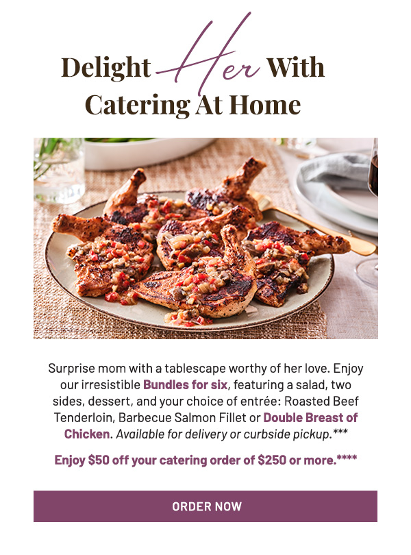 Surprise mom with a tablescape worthy of her love. Enjoy our irresistible Bundles for six, featuring a salad, two sides, dessert, and your choice of entrée: Roasted Beef Tenderloin, Barbecue Salmon Fillet or Double Breast of Chicken. Available for delivery or curbside pickup.** Enjoy $50 off your catering order of $250 or more.***