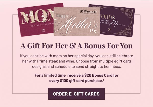 If you can't be with mom on her special day, you can still celebrate her with Prime steak and wine. Choose from multiple egift card designs, and schedule to send straight to her inbox. For a limited time, receive a $20 Bonus Card for every $100 gift card purchase.†