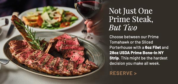 Choose between our Prime Tomahawk or the Sliced Porterhouse with a 6oz Filet and 28oz USDA Prime Bone-In NY Strip. This might be the hardest decision you make all week.