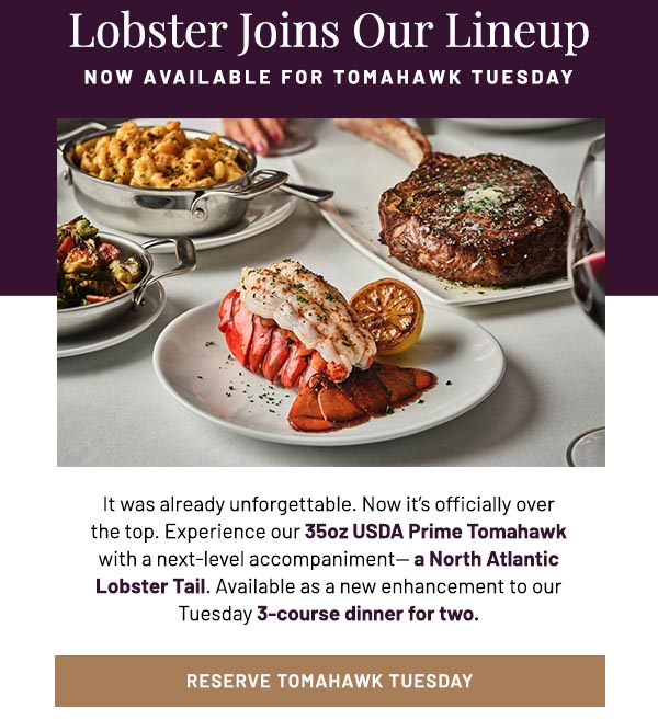 It was already unforgettable. Now it's officially over the top. Experience our 35oz USDA Prime Tomahawk with a next-level accompaniment— a North Atlantic Lobster Tail. Available as a new enhancement to our Tuesday 3-course dinner for two.