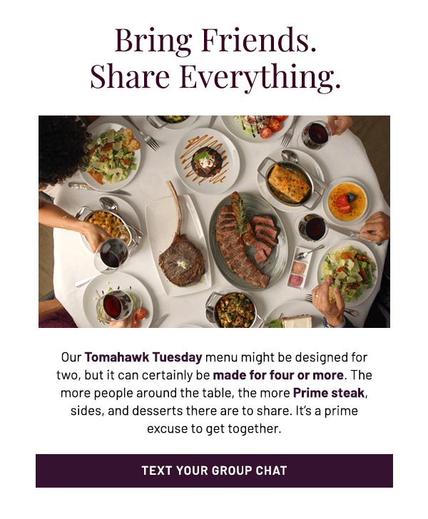 Our Tomahawk Tuesday menu might be designed for two, but it can certainly be made for four or more. The more people around the table, the more Prime steak, sides, and desserts there are to share. It's a prime excuse to get together.