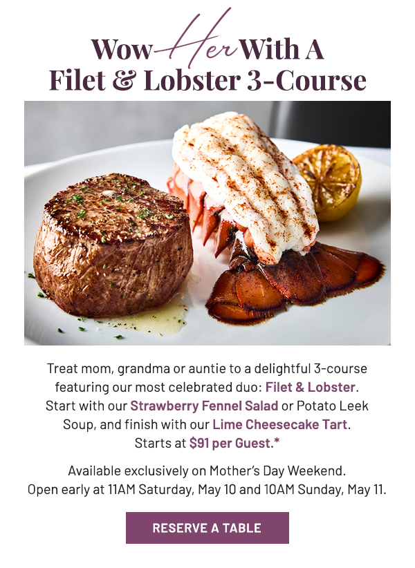 Treat mom, grandma, or auntie to a delightful 3-course featuring our most celebrated duo: Filet & Lobster. Start with our Strawberry Fennel Salad or Potato Leek Soup, and finish with our Lime Cheesecake Tart. Starts at $91 per Guest.* Available exclusively on Mother's Day Weekend. Open early at 11AM Saturday, May 10 and 10AM Sunday, May 11.