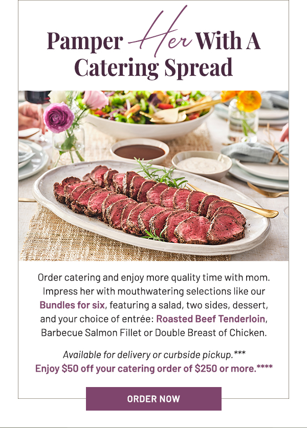 Order catering and enjoy more quality time with mom. Impress her with mouthwatering selections like our Bundles for six, featuring a salad, two sides, dessert, and your choice of entrée: Roasted Beef Tenderloin, Barbecue Salmon Fillet or Double Breast of Chicken. Available for delivery or curbside pickup.*** Enjoy $50 off your catering order of $250 or more.****