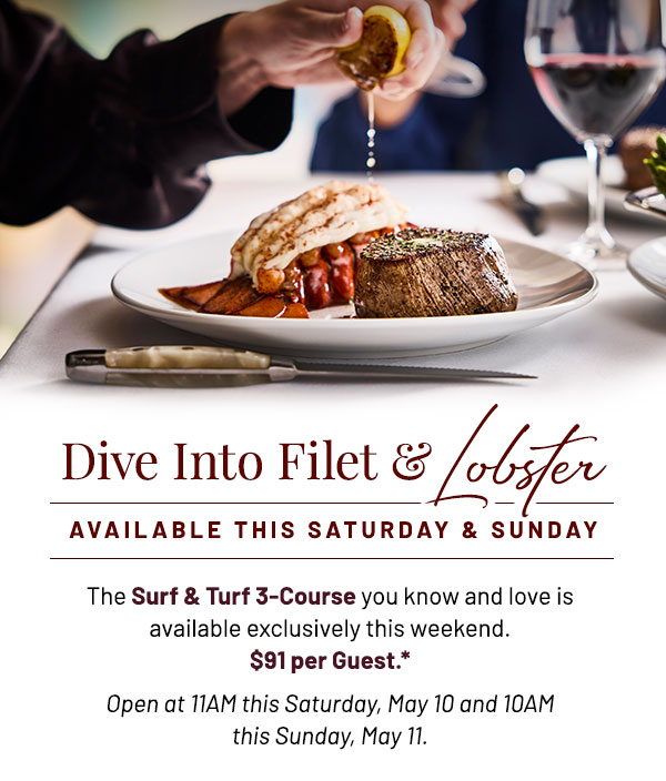 Dive into Filet and Lobster. The Surf & Turf 3-Course you know and love is available exclusively this weekend. Pair with your choice of Strawberry Fennel Salad or Potato Leek Soup and finish with our Lime Cheesecake Tart or Chocolate Gooey Butter Cake. $91 per Guest.* Open at 11AM this Saturday, May 10 and 10AM this Sunday, May 11.