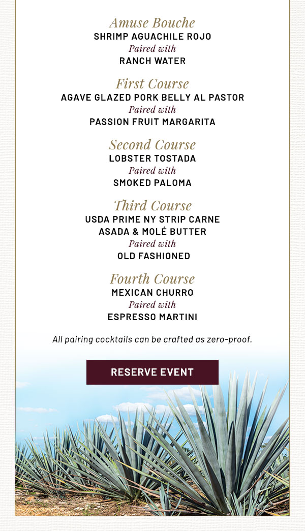 Amuse Bouche SHRIMP AGUACHILE ROJO   Paired with RANCH WATER   First Course AGAVE GLAZED PORK BELLY AL PASTOR   Paired with PASSION FRUIT MARGARITA   Second Course LOBSTER TOSTADA    Paired with SMOKED PALOMA  Third Course USDA PRIME NY STRIP CARNE ASADA &  MOLÉ BUTTER   Paired with AGAVE OLD FASHIONED   Fourth Course MEXICAN CHURRO  Paired with ESPRESSO MARTINI 