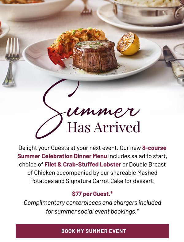 Delight your Guests at your next event. Our new 3-course Summer Celebration Dinner Menu includes salad to start, choice of Filet & Crab-Stuffed Lobster or Double Breast of Chicken accompanied by our shareable Mashed Potatoes and Signature Carrot Cake for dessert. $77 per Guest.** Complimentary centerpieces and chargers included  for summer social event bookings.*