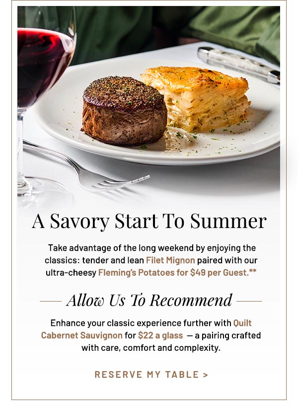 Take advantage of the long weekend by enjoying the classics: tender and lean Filet Mignon paired with our ultra-cheesy Fleming's Potatoes for $49 per Guest.** Allow us to Reccomend. Enhance your classic experience further with Quilt Cabernet Sauvignon for $22 a glass  — a pairing crafted with care, comfort and complexity.