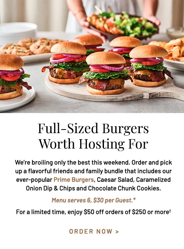 We're broiling only the best this weekend. Order and pick up a flavorful friends and family bundle that includes our ever-popular Prime Burgers, Caesar Salad, Caramelized Onion Dip & Chips and Chocolate Chunk Cookies. Menu serves 6, $30 per Guest.* For a limited time, enjoy $50 off orders of $250 or more†