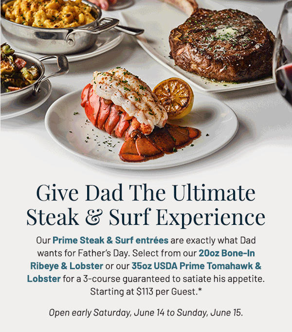 Our Prime Steak & Surf entrées are exactly what Dad wants for Father's Day. Select from our 20oz Bone-In Ribeye & Lobster or our 35oz USDA Prime Tomahawk & Lobster for a 3-course guaranteed to satiate his appetite. Starting at $113 per Guest.* Open early Saturday, June 14 to Sunday, June 15.Full dinner menu will also be available.  