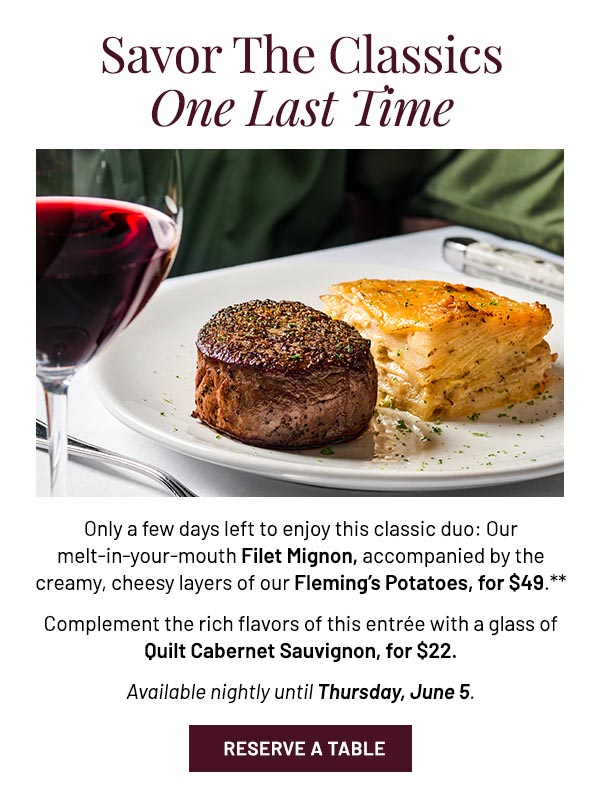 Only a few days left to enjoy this classic duo: Our melt-in-your-mouth Filet Mignon, accompanied by the creamy, cheesy layers of our Fleming's Potatoes, for $49.** Complement the rich flavors of this entrée with a glass of Quilt Cabernet Sauvignon, for $22. Available nightly until Thursday, June 5.