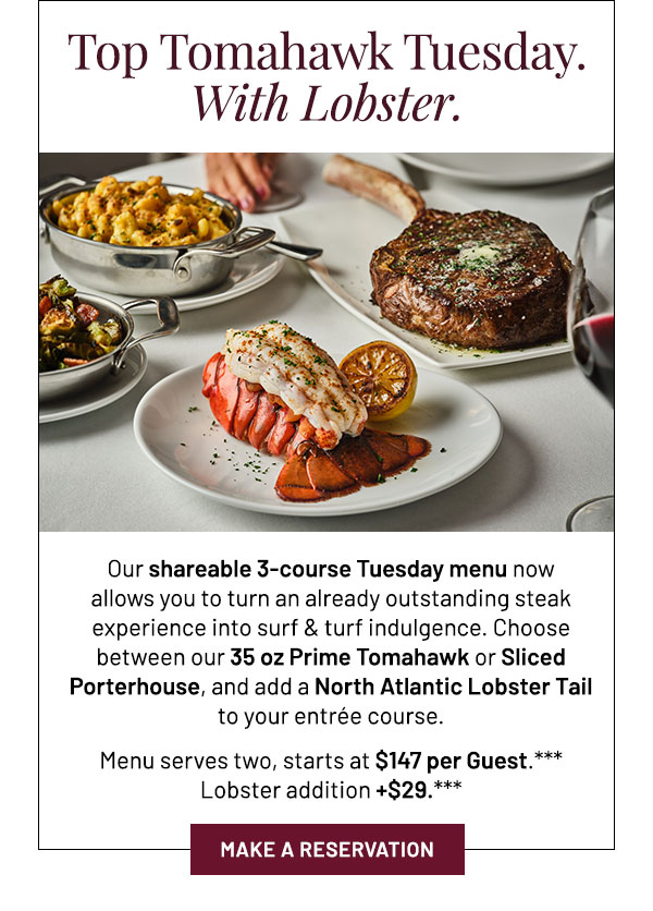 Our shareable 3-course Tuesday menu now allows you to turn an already outstanding steak experience into surf & turf indulgence. Choose between our 35 oz Prime Tomahawk or Sliced Porterhouse, and add a North Atlantic Lobster Tail to your entrée course. Menu serves two, starts at $147 per Guest.*** Lobster addition +$29.***