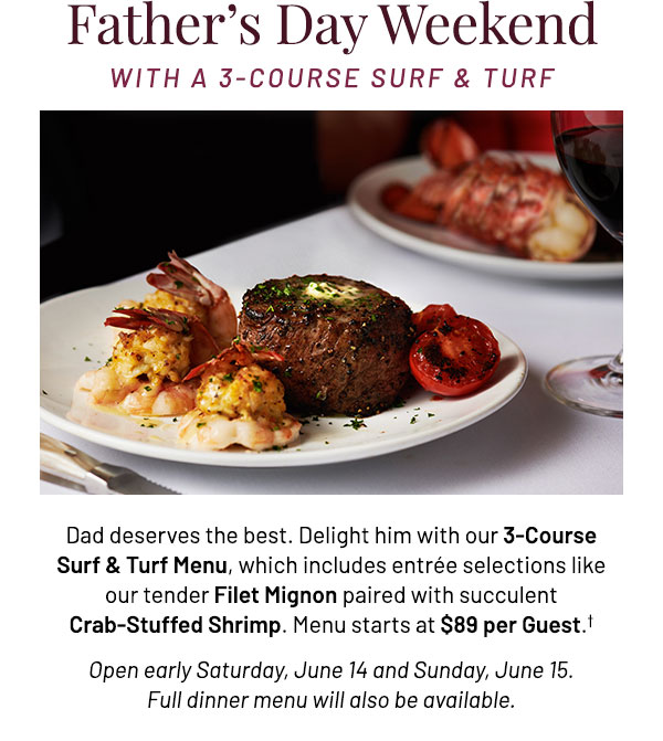Dad deserves the best. Delight him with our 3-Course Surf & Turf Menu, which includes entrée selections like our tender Filet Mignon paired with succulent Crab-Stuffed Shrimp. Menu starts at $89 per Guest.† Open early Saturday, June 14 and Sunday, June 15. Full dinner menu will also be available.